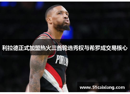 利拉德正式加盟热火三首轮选秀权与希罗成交易核心