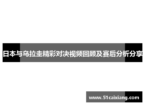 日本与乌拉圭精彩对决视频回顾及赛后分析分享