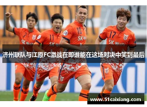 济州联队与江原FC激战在即谁能在这场对决中笑到最后